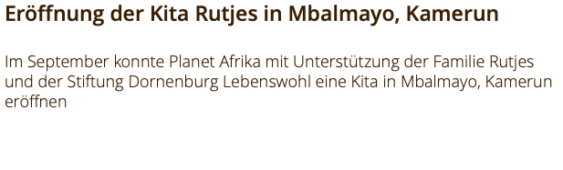Eröffnung der Kita Rutjes in Mbalmayo, Kamerun Im September konnte Planet Afrika mit Unterstützung der Familie Rutjes und der Stiftung Dornenburg Lebenswohl eine Kita in Mbalmayo, Kamerun eröffnen