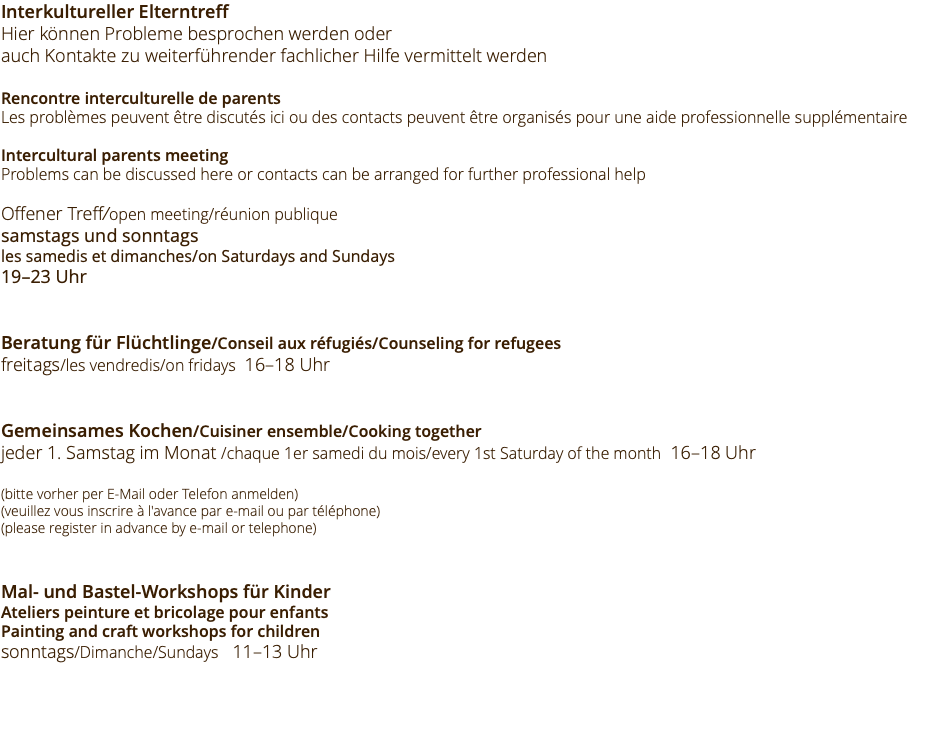 Interkultureller Elterntreff Hier können Probleme besprochen werden oder auch Kontakte zu weiterführender fachlicher Hilfe vermittelt werden Rencontre interculturelle de parents Les problèmes peuvent être discutés ici ou des contacts peuvent être organisés pour une aide professionnelle supplémentaire Intercultural parents meeting Problems can be discussed here or contacts can be arranged for further professional help Offener Treff/open meeting/réunion publique samstags und sonntags les samedis et dimanches/on Saturdays and Sundays 19–23 Uhr Beratung für Flüchtlinge/Conseil aux réfugiés/Counseling for refugees freitags/les vendredis/on fridays 16–18 Uhr Gemeinsames Kochen/Cuisiner ensemble/Cooking together jeder 1. Samstag im Monat /chaque 1er samedi du mois/every 1st Saturday of the month 16–18 Uhr (bitte vorher per E-Mail oder Telefon anmelden) (veuillez vous inscrire à l'avance par e-mail ou par téléphone) (please register in advance by e-mail or telephone) Mal- und Bastel-Workshops für Kinder Ateliers peinture et bricolage pour enfants Painting and craft workshops for children sonntags/Dimanche/Sundays 11–13 Uhr 